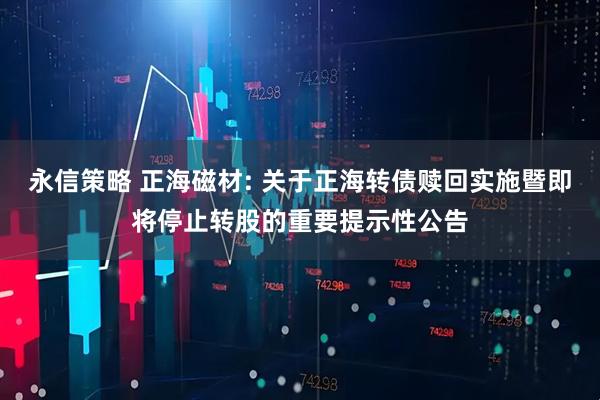 永信策略 正海磁材: 关于正海转债赎回实施暨即将停止转股的重要提示性公告