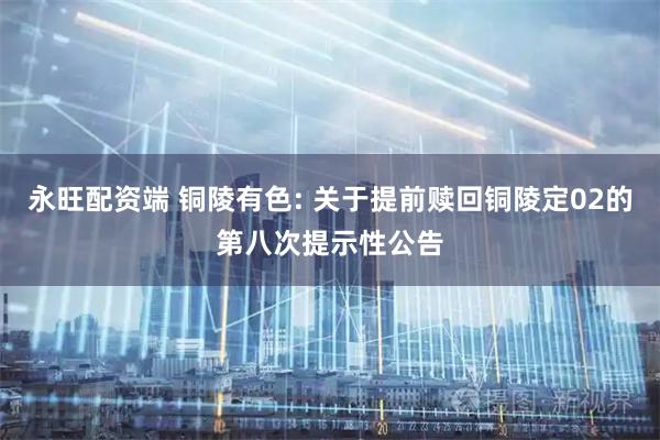 永旺配资端 铜陵有色: 关于提前赎回铜陵定02的第八次提示性公告