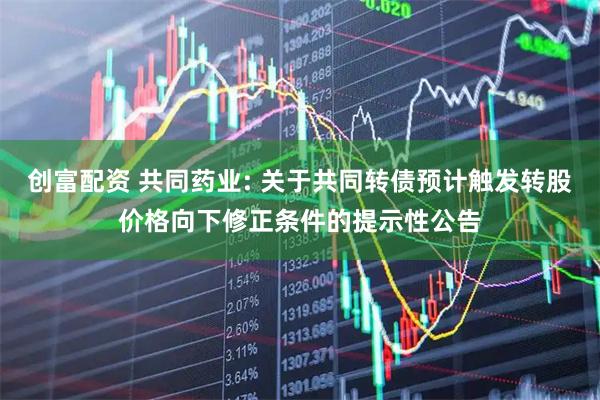 创富配资 共同药业: 关于共同转债预计触发转股价格向下修正条件的提示性公告
