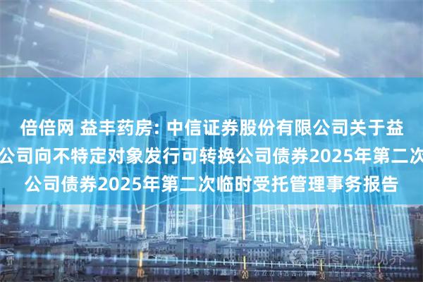 倍倍网 益丰药房: 中信证券股份有限公司关于益丰大药房连锁股份有限公司向不特定对象发行可转换公司债券2025年第二次临时受托管理事务报告