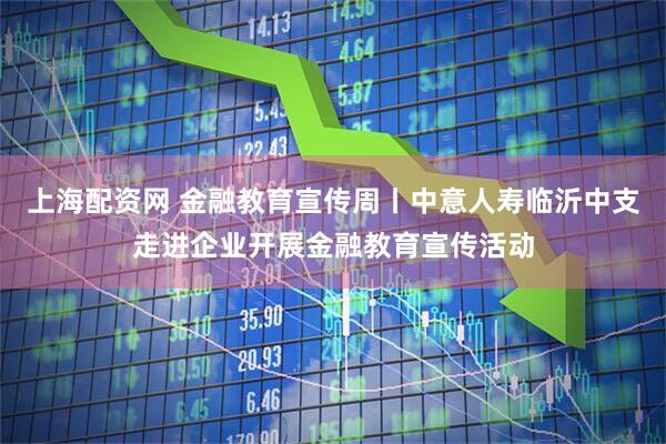 上海配资网 金融教育宣传周丨中意人寿临沂中支走进企业开展金融教育宣传活动
