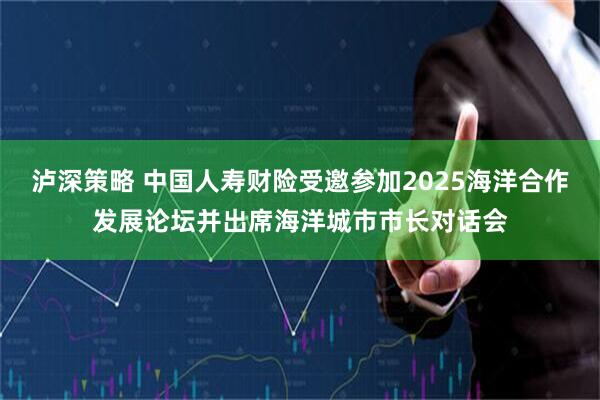 泸深策略 中国人寿财险受邀参加2025海洋合作发展论坛并出席海洋城市市长对话会