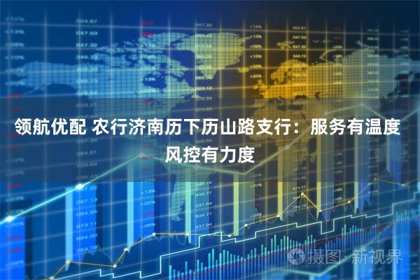 领航优配 农行济南历下历山路支行：服务有温度 风控有力度