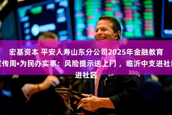 宏基资本 平安人寿山东分公司2025年金融教育宣传周•为民办实事：风险提示送上门 ，临沂中支进社区