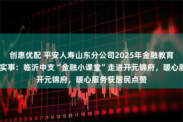 创惠优配 平安人寿山东分公司2025年金融教育宣传周•为民办实事：临沂中支“金融小课堂”走进开元锦府，暖心服务获居民点赞