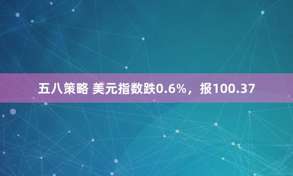 五八策略 美元指数跌0.6%，报100.37