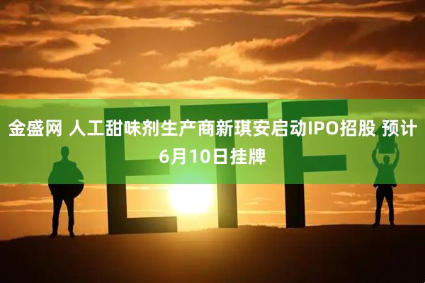 金盛网 人工甜味剂生产商新琪安启动IPO招股 预计6月10日挂牌
