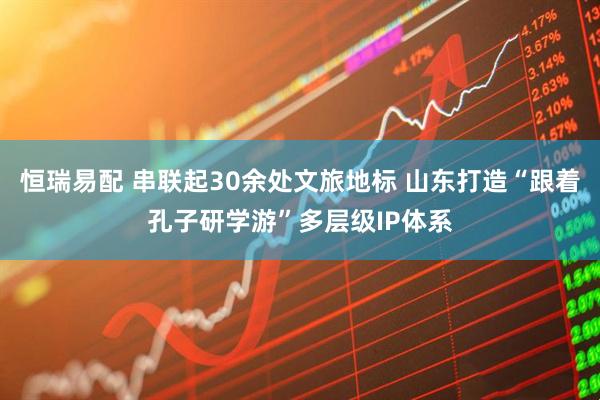 恒瑞易配 串联起30余处文旅地标 山东打造“跟着孔子研学游”多层级IP体系