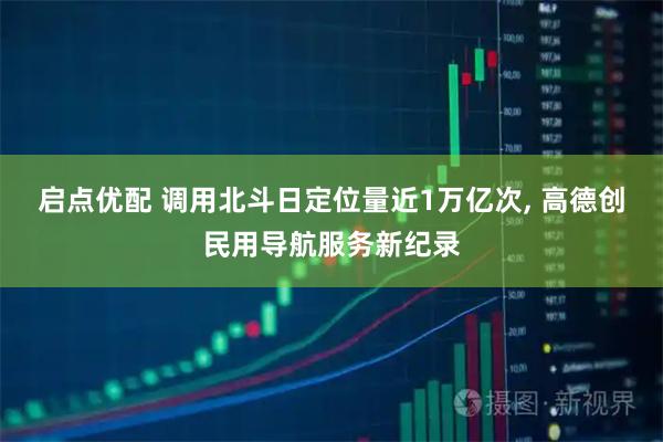启点优配 调用北斗日定位量近1万亿次, 高德创民用导航服务新纪录