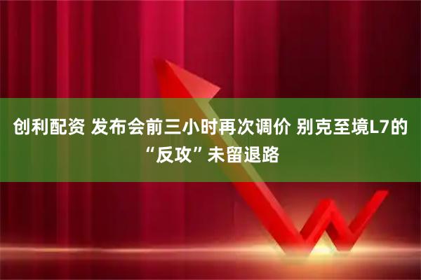 创利配资 发布会前三小时再次调价 别克至境L7的“反攻”未留退路