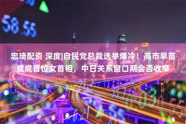 忠琦配资 深度|自民党总裁选举爆冷！高市早苗或成首位女首相，中日关系窗口期会否收窄