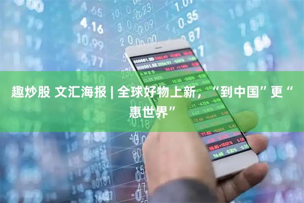 趣炒股 文汇海报 | 全球好物上新，“到中国”更“惠世界”
