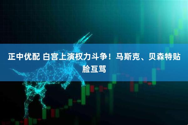 正中优配 白宫上演权力斗争！马斯克、贝森特贴脸互骂