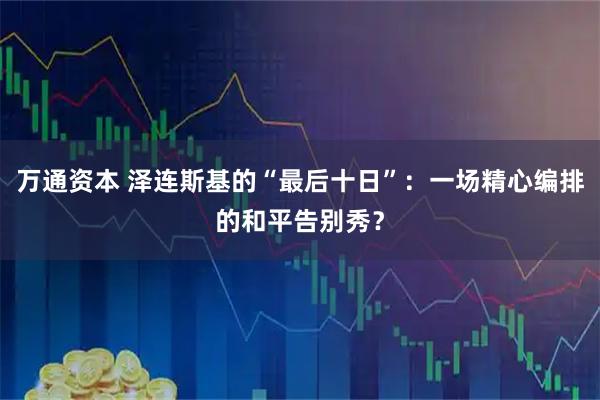 万通资本 泽连斯基的“最后十日”：一场精心编排的和平告别秀？