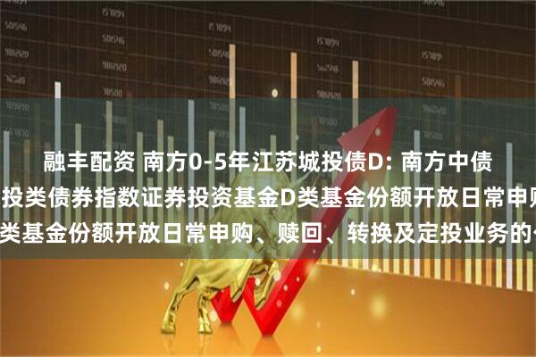 融丰配资 南方0-5年江苏城投债D: 南方中债0-5年中高等级江苏省城投类债券指数证券投资基金D类基金份额开放日常申购、赎回、转换及定投业务的公告