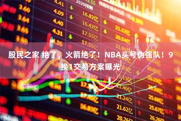 股民之家 绝了，火箭绝了！NBA头号伪强队！9换1交易方案曝光