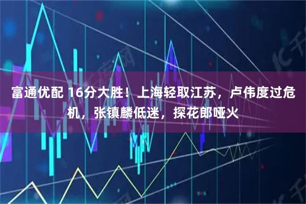 富通优配 16分大胜！上海轻取江苏，卢伟度过危机，张镇麟低迷，探花郎哑火