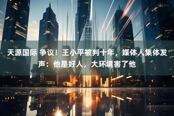 天源国际 争议！王小平被判十年，媒体人集体发声：他是好人，大环境害了他