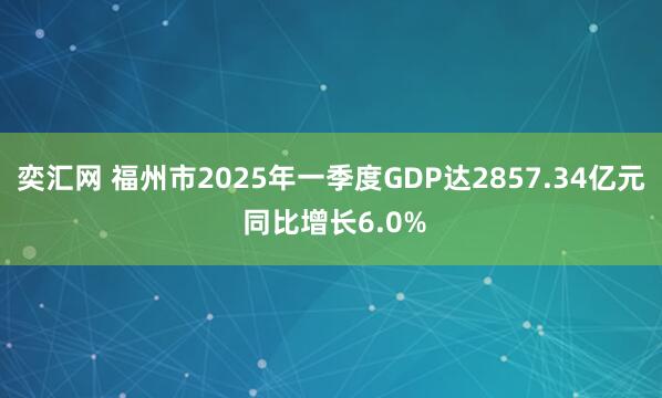 奕汇网 福州市2025年一季度GDP达2857.34亿元 同比增长6.0%