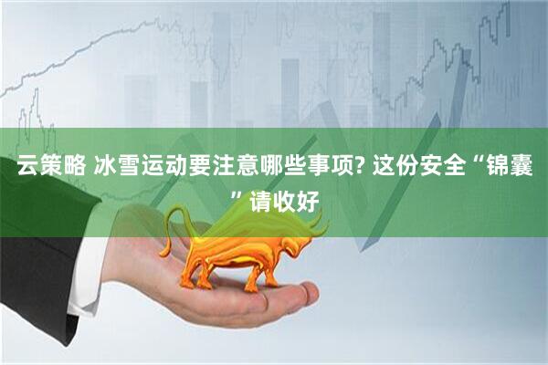 云策略 冰雪运动要注意哪些事项? 这份安全“锦囊”请收好