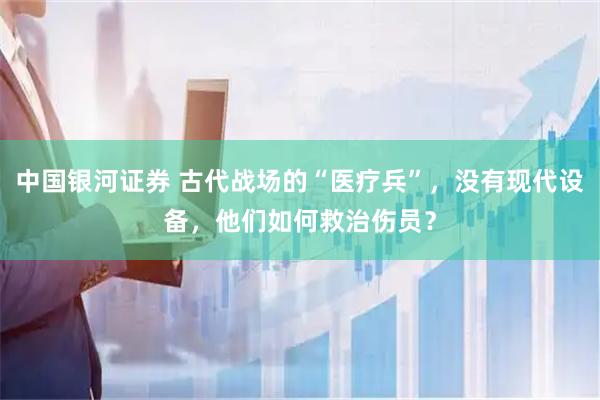 中国银河证券 古代战场的“医疗兵”，没有现代设备，他们如何救治伤员？