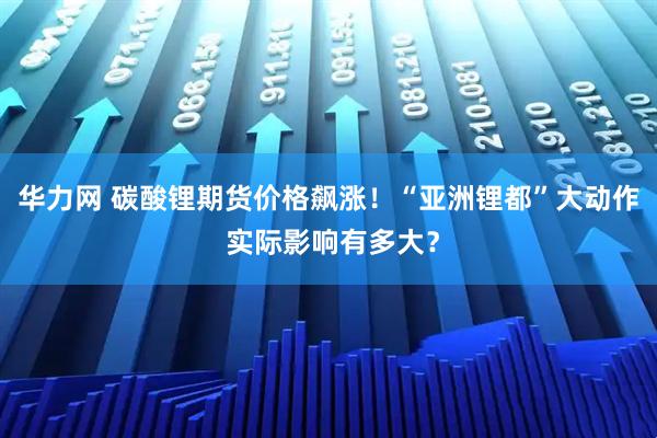 华力网 碳酸锂期货价格飙涨！“亚洲锂都”大动作 实际影响有多大？