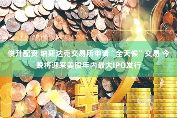俊升配资 纳斯达克交易所申请“全天候”交易 今晚将迎来美股年内最大IPO发行