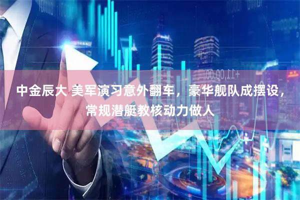 中金辰大 美军演习意外翻车，豪华舰队成摆设，常规潜艇教核动力做人
