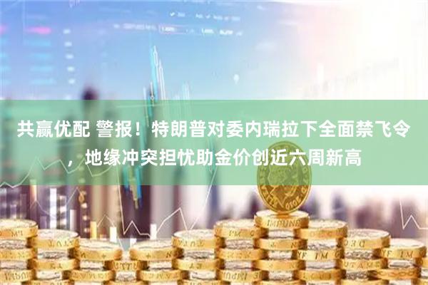 共赢优配 警报！特朗普对委内瑞拉下全面禁飞令，地缘冲突担忧助金价创近六周新高