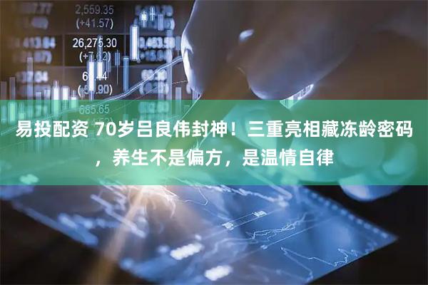 易投配资 70岁吕良伟封神！三重亮相藏冻龄密码，养生不是偏方，是温情自律