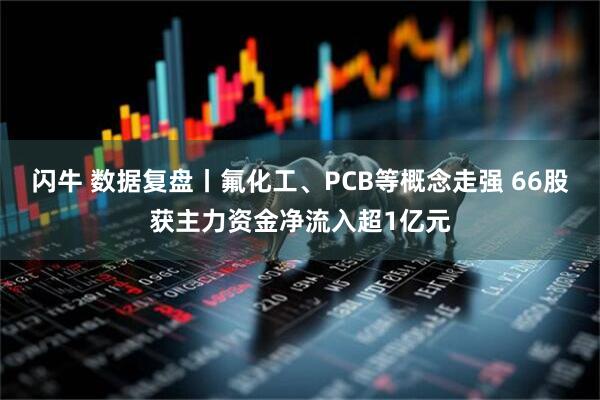闪牛 数据复盘丨氟化工、PCB等概念走强 66股获主力资金净流入超1亿元