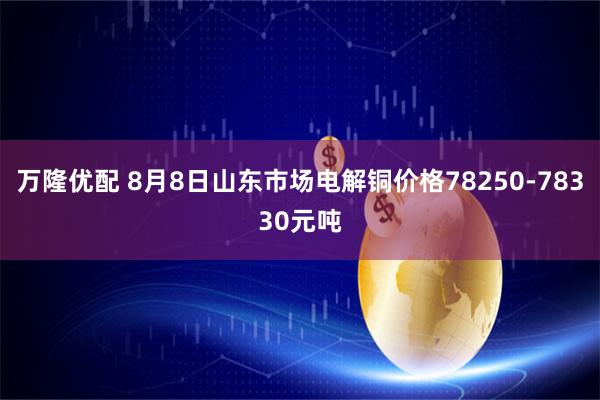 万隆优配 8月8日山东市场电解铜价格78250-78330元吨