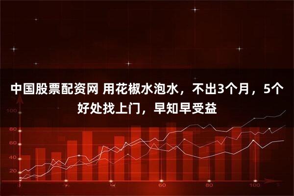 中国股票配资网 用花椒水泡水，不出3个月，5个好处找上门，早知早受益