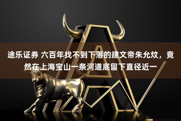 途乐证券 六百年找不到下落的建文帝朱允炆，竟然在上海宝山一条河道底留下直径近一