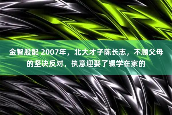 金智股配 2007年，北大才子陈长志，不顾父母的坚决反对，执意迎娶了辍学在家的
